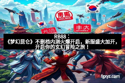 RB88：《梦幻昆仑》不删档内测火爆开启，新服盛大加开，开启你的玄幻冒险之旅！
